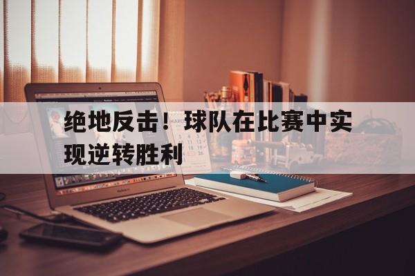 绝地反击！球队在比赛中实现逆转胜利